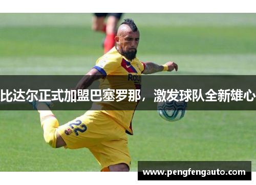 比达尔正式加盟巴塞罗那，激发球队全新雄心