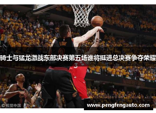骑士与猛龙激战东部决赛第五场谁将挺进总决赛争夺荣耀
